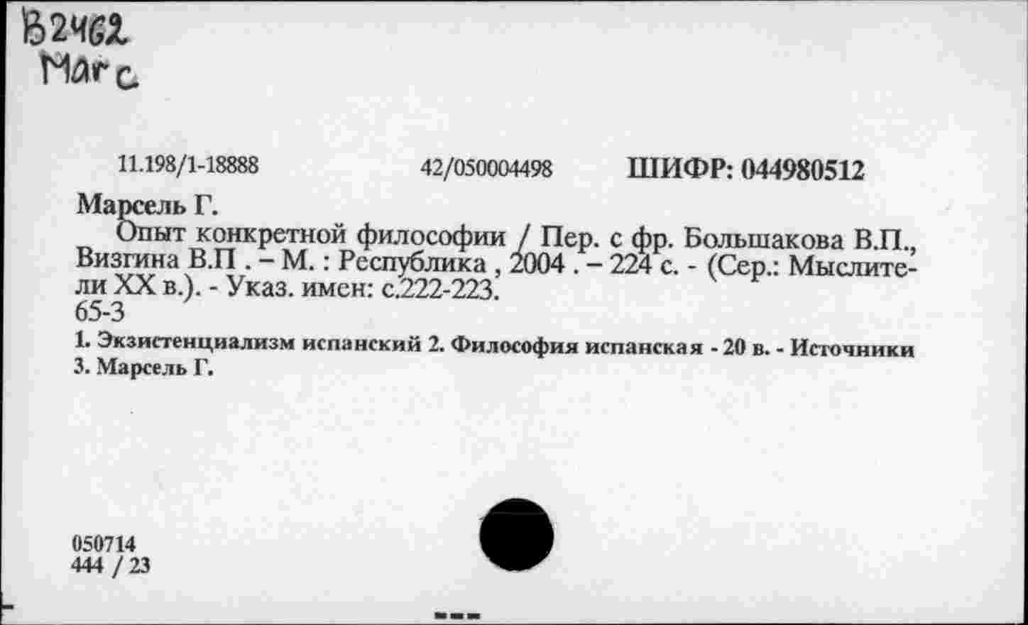 ﻿162Ч6Х
1%С.
11.198/1-18888	42/050004498 ШИФР: 044980512
Марсель Г.
Опыт конкретной философии / Пер. с фр. Большакова В.П., Визгина В.П . - М.: Республика , 2004 . - 224 с. - (Сер.: Мыслители XX в.). - Указ, имен: с.222-223.
65-3
1. Экзистенциализм испанский 2. Философия испанская - 20 в. - Источники 3. Марсель Г.
050714
444 / 23